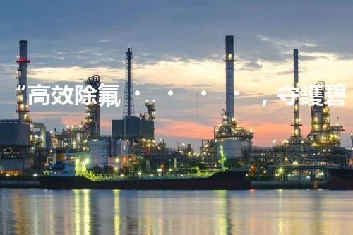 “高效除氟，守護碧水藍天——廢水中氟離子處理新篇章”